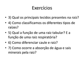 Exercícios
• 3) Qual os principais tecidos presentes na raiz?
• 4) Como classificamos os diferentes tipos de
raízes?
• 5) Qual a função de uma raiz tabular? E a
função de uma raiz respiratória?
• 6) Como diferenciar caule e raiz?
• 7) Como ocorre a absorção de água e sais
minerais pela raiz?
 