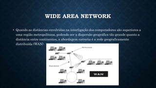 WIDE AREA NETWORK
• Quando as distâncias envolvidas na interligação dos computadores são superiores a
uma região metropolitana, podendo ser a dispersão geográfica tão grande quanto a
distância entre continentes, a abordagem correcta é a rede geograficamente
distribuída (WAN)
 