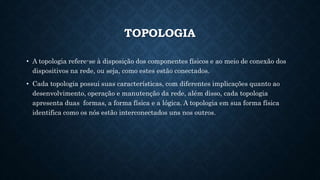 TOPOLOGIA
• A topologia refere-se à disposição dos componentes físicos e ao meio de conexão dos
dispositivos na rede, ou seja, como estes estão conectados.
• Cada topologia possui suas características, com diferentes implicações quanto ao
desenvolvimento, operação e manutenção da rede, além disso, cada topologia
apresenta duas formas, a forma física e a lógica. A topologia em sua forma física
identifica como os nós estão interconectados uns nos outros.
 