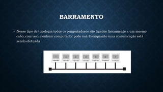 BARRAMENTO
• Nesse tipo de topologia todos os computadores são ligados fisicamente a um mesmo
cabo, com isso, nenhum computador pode usá-lo enquanto uma comunicação está
sendo efetuada
 