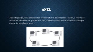 ANEL
• Nesta topologia, cada computador, obedecendo um determinado sentido, é conectado
ao computador vizinho, que por sua vez, também é conectado ao vizinho e assim por
diante, formando um anel.
 