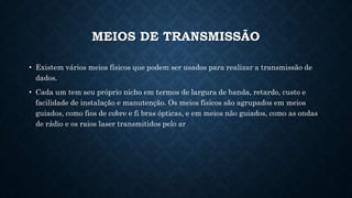MEIOS DE TRANSMISSÃO
• Existem vários meios físicos que podem ser usados para realizar a transmissão de
dados.
• Cada um tem seu próprio nicho em termos de largura de banda, retardo, custo e
facilidade de instalação e manutenção. Os meios físicos são agrupados em meios
guiados, como fios de cobre e fi bras ópticas, e em meios não guiados, como as ondas
de rádio e os raios laser transmitidos pelo ar
 