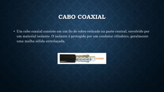 CABO COAXIAL
• Um cabo coaxial consiste em um fio de cobre esticado na parte central, envolvido por
um material isolante. O isolante é protegido por um condutor cilíndrico, geralmente
uma malha sólida entrelaçada.
 
