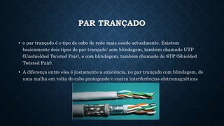 PAR TRANÇADO
• o par trançado é o tipo de cabo de rede mais usado actualmente. Existem
basicamente dois tipos de par trançado: sem blindagem, também chamado UTP
(Unshielded Twisted Pair), e com blindagem, também chamado de STP (Shielded
Twisted Pair).
• A diferença entre eles é justamente a existência, no par trançado com blindagem, de
uma malha em volta do cabo protegendo-o contra interferências eletromagnéticas
 