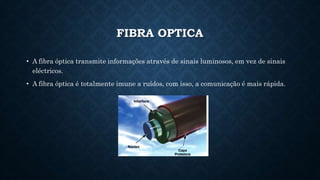 FIBRA OPTICA
• A fibra óptica transmite informações através de sinais luminosos, em vez de sinais
eléctricos.
• A fibra óptica é totalmente imune a ruídos, com isso, a comunicação é mais rápida.
 