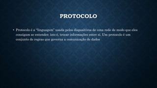 PROTOCOLO
• Protocolo é a “linguagem” usada pelos dispositivos de uma rede de modo que eles
consigam se entender, isto é, trocar informações entre si. Um protocolo é um
conjunto de regras que governa a comunicação de dados
 