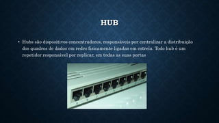 HUB
• Hubs são dispositivos concentradores, responsáveis por centralizar a distribuição
dos quadros de dados em redes fisicamente ligadas em estrela. Todo hub é um
repetidor responsável por replicar, em todas as suas portas
 