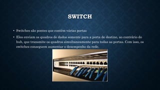 SWITCH
• Switches são pontes que contêm várias portas
• Eles enviam os quadros de dados somente para a porta de destino, ao contrário do
hub, que transmite os quadros simultaneamente para todas as portas. Com isso, os
switches conseguem aumentar o desempenho da rede.
 