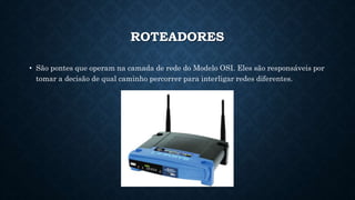 ROTEADORES
• São pontes que operam na camada de rede do Modelo OSI. Eles são responsáveis por
tomar a decisão de qual caminho percorrer para interligar redes diferentes.
 