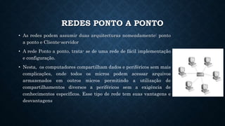 REDES PONTO A PONTO
• As redes podem assumir duas arquitecturas nomeadamente: ponto
a ponto e Cliente-servidor
• A rede Ponto a ponto, trata- se de uma rede de fácil implementação
e configuração.
• Nesta, os computadores compartilham dados e periféricos sem mais
complicações, onde todos os micros podem acessar arquivos
armazenados em outros micros permitindo a utilização de
compartilhamentos diversos a periféricos sem a exigência de
conhecimentos específicos. Esse tipo de rede tem suas vantagens e
desvantagens
 