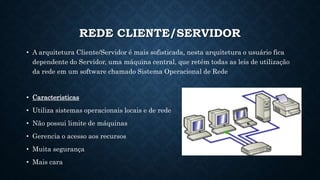 REDE CLIENTE/SERVIDOR
• A arquitetura Cliente/Servidor é mais sofisticada, nesta arquitetura o usuário fica
dependente do Servidor, uma máquina central, que retém todas as leis de utilização
da rede em um software chamado Sistema Operacional de Rede
• Caracteristicas
• Utiliza sistemas operacionais locais e de rede
• Não possui limite de máquinas
• Gerencia o acesso aos recursos
• Muita segurança
• Mais cara
 