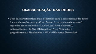 CLASSIFICAÇÃO DAS REDES
• Uma das características mais utilizadas para a classificação das redes
é a sua abrangência geográfi ca. Assim, é convencionada a classifi
cação das redes em locais – LANs (Local Area Networks),
metropolitanas – MANs (Metropolitan Area Networks) e
geograficamente distribuídas – WANs (Wide Area Networks).
 
