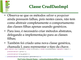 Prof Carlos Eduardo Dantas – carloseduardodantas@iftm.edu.br
Classe CrudDaoImpl
• Observa-se que os métodos salvar e pesquisar
ainda possuem falhas, pois nestes casos, não tem
como abstrair completamente o comportamento
das classes filhas apenas usando genéricos.
• Para isso, é necessário criar métodos abstratos,
delegando a implementação para as classes
filhas;
• Também foi criado uma nova classe genérica,
chamada I, para representar o tipo da chave.
 