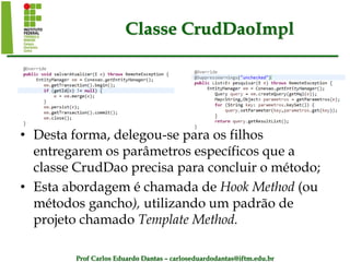 Prof Carlos Eduardo Dantas – carloseduardodantas@iftm.edu.br
Classe CrudDaoImpl
• Desta forma, delegou-se para os filhos
entregarem os parâmetros específicos que a
classe CrudDao precisa para concluir o método;
• Esta abordagem é chamada de Hook Method (ou
métodos gancho), utilizando um padrão de
projeto chamado Template Method.
 