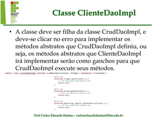 Prof Carlos Eduardo Dantas – carloseduardodantas@iftm.edu.br
Classe ClienteDaoImpl
• A classe deve ser filha da classe CrudDaoImpl, e
deve-se clicar no erro para implementar os
métodos abstratos que CrudDaoImpl definiu, ou
seja, os métodos abstratos que ClienteDaoImpl
irá implementar serão como ganchos para que
CrudDaoImpl execute seus métodos.
 