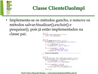 Prof Carlos Eduardo Dantas – carloseduardodantas@iftm.edu.br
Classe ClienteDaoImpl
• Implementa-se os métodos gancho, e remove os
métodos salvarAtualizar(),excluir() e
pesquisar(), pois já estão implementados na
classe pai.
 