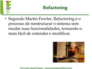Prof Carlos Eduardo Dantas – carloseduardodantas@iftm.edu.br
Refactoring
• Segundo Martin Fowler, Refactoring é o
processo de reestruturar o sistema sem
mudar suas funcionalidades, tornando-o
mais fácil de entender e modificar.
 