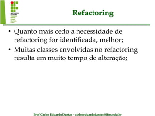 Prof Carlos Eduardo Dantas – carloseduardodantas@iftm.edu.br
Refactoring
• Quanto mais cedo a necessidade de
refactoring for identificada, melhor;
• Muitas classes envolvidas no refactoring
resulta em muito tempo de alteração;
 