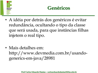 Prof Carlos Eduardo Dantas – carloseduardodantas@iftm.edu.br
Genéricos
• A idéia por detrás dos genéricos é evitar
redundância, ocultando o tipo da classe
que será usada, para que instâncias filhas
injetem o real tipo.
• Mais detalhes em:
http://www.devmedia.com.br/usando-
generics-em-java/28981
 
