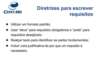 Diretrizes para escrever
requisitos
● Utilizar um formato padrão;
● Usar “deve” para requisitos obrigatórios e “pode” para
requisitos desejáveis.
● Realçar texto para identificar as partes fundamentais;
● Incluir uma justificativa de por que um requisito é
necessário.
 