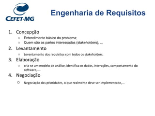 Engenharia de Requisitos
1. Concepção
○ Entendimento básico do problema;
○ Quem são as partes interessadas (stakeholders), ...
2. Levantamento
○ Levantamento dos requisitos com todos os stakeholders.
3. Elaboração
○ cria-se um modelo de análise, identifica os dados, interações, comportamento do
software,....
4. Negociação
○ Negociação das prioridades, o que realmente deve ser implementado,...
 