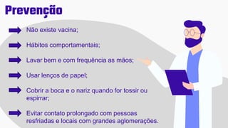 Prevenção
Não existe vacina;
Hábitos comportamentais;
Lavar bem e com frequência as mãos;
Usar lenços de papel;
Cobrir a boca e o nariz quando for tossir ou
espirrar;
Evitar contato prolongado com pessoas
resfriadas e locais com grandes aglomerações.
 