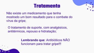Tratamento
 Não existe um medicamento que tenha
mostrado um bom resultado para o combate do
vírus da gripe;
 O tratamento de suporte, com analgésicos,
antitérmicos, repouso e hidratação;
 Lembrando que: Antibióticos NÃO
funcionam para tratar gripe!!!
 
