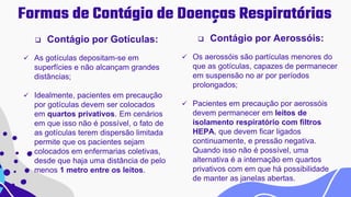 Formas de Contágio de Doenças Respiratórias
 Contágio por Gotículas:
 As gotículas depositam-se em
superfícies e não alcançam grandes
distâncias;
 Idealmente, pacientes em precaução
por gotículas devem ser colocados
em quartos privativos. Em cenários
em que isso não é possível, o fato de
as gotículas terem dispersão limitada
permite que os pacientes sejam
colocados em enfermarias coletivas,
desde que haja uma distância de pelo
menos 1 metro entre os leitos.
 Contágio por Aerossóis:
 Os aerossóis são partículas menores do
que as gotículas, capazes de permanecer
em suspensão no ar por períodos
prolongados;
 Pacientes em precaução por aerossóis
devem permanecer em leitos de
isolamento respiratório com filtros
HEPA, que devem ficar ligados
continuamente, e pressão negativa.
Quando isso não é possível, uma
alternativa é a internação em quartos
privativos com em que há possibilidade
de manter as janelas abertas.
 