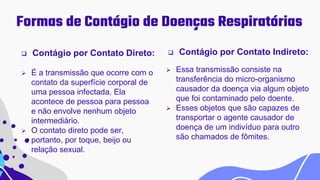 Formas de Contágio de Doenças Respiratórias
 Contágio por Contato Direto:
 É a transmissão que ocorre com o
contato da superfície corporal de
uma pessoa infectada. Ela
acontece de pessoa para pessoa
e não envolve nenhum objeto
intermediário.
 O contato direto pode ser,
portanto, por toque, beijo ou
relação sexual.
 Contágio por Contato Indireto:
 Essa transmissão consiste na
transferência do micro-organismo
causador da doença via algum objeto
que foi contaminado pelo doente.
 Esses objetos que são capazes de
transportar o agente causador de
doença de um indivíduo para outro
são chamados de fômites.
 