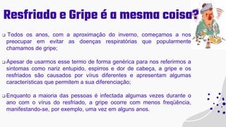 Resfriado e Gripe é a mesma coisa?
 Todos os anos, com a aproximação do inverno, começamos a nos
preocupar em evitar as doenças respiratórias que popularmente
chamamos de gripe;
 Apesar de usarmos esse termo de forma genérica para nos referirmos a
sintomas como nariz entupido, espirros e dor de cabeça, a gripe e os
resfriados são causados por vírus diferentes e apresentam algumas
características que permitem a sua diferenciação;
 Enquanto a maioria das pessoas é infectada algumas vezes durante o
ano com o vírus do resfriado, a gripe ocorre com menos freqüência,
manifestando-se, por exemplo, uma vez em alguns anos.
 