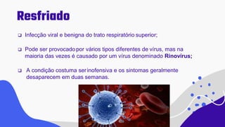Resfriado
 Infecção viral e benigna do trato respiratório superior;
 Pode ser provocadopor vários tipos diferentes de vírus, mas na
maioria das vezes é causado por um vírus denominado Rinovírus;
 A condição costuma serinofensiva e os sintomas geralmente
desaparecem em duas semanas.
 