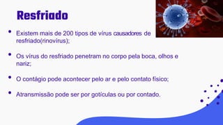 • Existem mais de 200 tipos de vírus causadores de
resfriado(rinovírus);
• Os vírus do resfriado penetram no corpo pela boca, olhos e
nariz;
• O contágio pode acontecer pelo ar e pelo contato físico;
• Atransmissão pode ser por gotículas ou por contado.
Resfriado
 