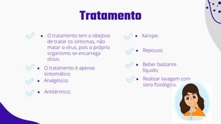 Tratamento
● O tratamento tem o obejtivo
de tratar os sintomas, não
matar o vírus, pois o próprio
organismo se encarrega
disso.
● O tratamento é apenas
sintomático;
● Analgésico;
● Xarope;
● Repouso;
● Beber bastante
líquido;
● Antitérmico;
● Realizar lavagem com
soro fisiológico.
 