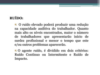 RUÍDO:
 O ruído elevado poderá produzir uma redução
na capacidade auditiva do trabalhador. Quanto
mais alto os níveis encontrados, maior o número
de trabalhadores que apresentarão início de
surdez profissional e menor o tempo que este
e/ou outros problemas aparecerão.
 O agente ruído, é dividido em dois critérios:
Ruído Contínuo ou Intermitente e Ruído de
Impacto.
 