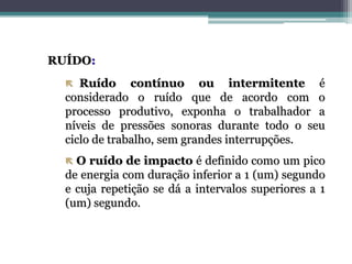 RUÍDO:
 Ruído contínuo ou intermitente é
considerado o ruído que de acordo com o
processo produtivo, exponha o trabalhador a
níveis de pressões sonoras durante todo o seu
ciclo de trabalho, sem grandes interrupções.
 O ruído de impacto é definido como um pico
de energia com duração inferior a 1 (um) segundo
e cuja repetição se dá a intervalos superiores a 1
(um) segundo.
 