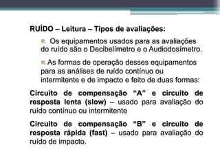 RUÍDO – Leitura – Tipos de avaliações:
 Os equipamentos usados para as avaliações
do ruído são o Decibelímetro e o Audiodosímetro.
 As formas de operação desses equipamentos
para as análises de ruído contínuo ou
intermitente e de impacto e feito de duas formas:
Circuito de compensação “A” e circuito de
resposta lenta (slow) – usado para avaliação do
ruído contínuo ou intermitente
Circuito de compensação “B” e circuito de
resposta rápida (fast) – usado para avaliação do
ruído de impacto.
 