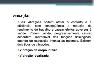 VIBRAÇÃO
 As vibrações podem afetar o conforto e a
eficiência, com conseqüência a redução do
rendimento do trabalho e causar efeitos adversos à
saúde. Podem, ainda, progressivamente causar
desordem irreversível das funções fisiológicas,
quando de exposição intensa as mesmas. Existem
dois tipos de vibrações:
Vibração de corpo inteiro
Vibração localizada
 
