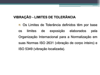 VIBRAÇÃO - LIMITES DE TOLERÂNCIA
 Os Limites de Tolerância definidos têm por base
os limites de exposição elaborados pela
Organização Internacional para a Normalização em
suas Normas ISO 2631 (vibração de corpo inteiro) e
ISO 5349 (vibração localizada).
 