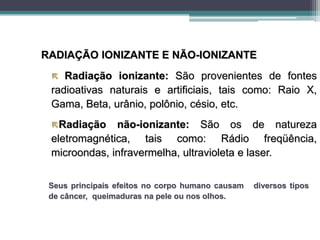 RADIAÇÃO IONIZANTE E NÃO-IONIZANTE
 Radiação ionizante: São provenientes de fontes
radioativas naturais e artificiais, tais como: Raio X,
Gama, Beta, urânio, polônio, césio, etc.
Radiação não-ionizante: São os de natureza
eletromagnética, tais como: Rádio freqüência,
microondas, infravermelha, ultravioleta e laser.
Seus principais efeitos no corpo humano causam diversos tipos
de câncer, queimaduras na pele ou nos olhos.
 