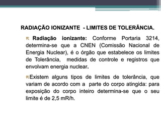RADIAÇÃO IONIZANTE - LIMITES DE TOLERÂNCIA.
 Radiação ionizante: Conforme Portaria 3214,
determina-se que a CNEN (Comissão Nacional de
Energia Nuclear), é o órgão que estabelece os limites
de Tolerância, medidas de controle e registros que
envolvam energia nuclear.
Existem alguns tipos de limites de tolerância, que
variam de acordo com a parte do corpo atingida: para
exposição do corpo inteiro determina-se que o seu
limite é de 2,5 mR/h.
 