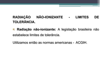 RADIAÇÃO NÃO-IONIZANTE - LIMITES DE
TOLERÂNCIA.
 Radiação não-ionizante: A legislação brasileira não
estabelece limites de tolerância.
Utilizamos então as normas americanas - ACGIH.
 