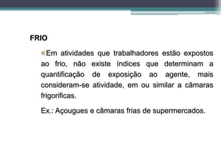FRIO
Em atividades que trabalhadores estão expostos
ao frio, não existe índices que determinam a
quantificação de exposição ao agente, mais
consideram-se atividade, em ou similar a câmaras
frigorificas.
Ex.: Açougues e câmaras frias de supermercados.
 