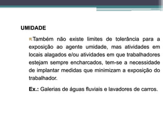 UMIDADE
Também não existe limites de tolerância para a
exposição ao agente umidade, mas atividades em
locais alagados e/ou atividades em que trabalhadores
estejam sempre encharcados, tem-se a necessidade
de implantar medidas que minimizam a exposição do
trabalhador.
Ex.: Galerias de águas fluviais e lavadores de carros.
 