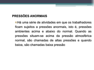 PRESSÕES ANORMAIS
Há uma série de atividades em que os trabalhadores
ficam sujeitos a pressões anormais, isto é, pressões
ambientes acima e abaixo do normal. Quando as
pressões situam-se acima da pressão atmosférica
normal, são chamadas de altas pressões e quando
baixa, são chamadas baixa pressão
 
