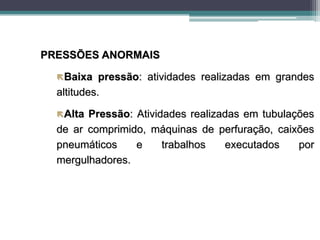 PRESSÕES ANORMAIS
Baixa pressão: atividades realizadas em grandes
altitudes.
Alta Pressão: Atividades realizadas em tubulações
de ar comprimido, máquinas de perfuração, caixões
pneumáticos e trabalhos executados por
mergulhadores.
 