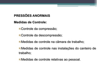 PRESSÕES ANORMAIS
Medidas de Controle:
Controle da compressão;
Controle da descompressão;
Medidas de controle na câmara de trabalho;
Medidas de controle nas instalações do canteiro de
trabalho;
Medidas de controle relativas ao pessoal.
 