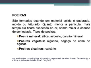 POEIRAS
São formadas quando um material sólido é quebrado,
moído ou triturado. Quanto menor a partícula, mais
tempo ela ficará suspensa no ar, sendo maior a chance
de ser inalada. Tipos de poeiras:
Poeira mineral: sílica, asbesto, carvão mineral
Poeiras vegetais: algodão, bagaço de cana de
açúcar.
Poeiras alcalinas: calcário
As avaliações quantitativas da poeira, dependerá de dois itens: Tamanho ( -
micra) e pela quantidade (f/cm3 - mg/m3)
 