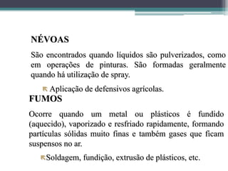 NÉVOAS
São encontrados quando líquidos são pulverizados, como
em operações de pinturas. São formadas geralmente
quando há utilização de spray.
 Aplicação de defensivos agrícolas.
FUMOS
Ocorre quando um metal ou plásticos é fundido
(aquecido), vaporizado e resfriado rapidamente, formando
partículas sólidas muito finas e também gases que ficam
suspensos no ar.
Soldagem, fundição, extrusão de plásticos, etc.
 