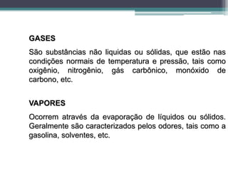 GASES
São substâncias não liquidas ou sólidas, que estão nas
condições normais de temperatura e pressão, tais como
oxigênio, nitrogênio, gás carbônico, monóxido de
carbono, etc.
VAPORES
Ocorrem através da evaporação de líquidos ou sólidos.
Geralmente são caracterizados pelos odores, tais como a
gasolina, solventes, etc.
 