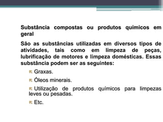 Substância compostas ou produtos químicos em
geral
São as substâncias utilizadas em diversos tipos de
atividades, tais como em limpeza de peças,
lubrificação de motores e limpeza domésticas. Essas
substância podem ser as seguintes:
 Graxas.
 Óleos minerais.
 Utilização de produtos químicos para limpezas
leves ou pesadas.
 Etc.
 